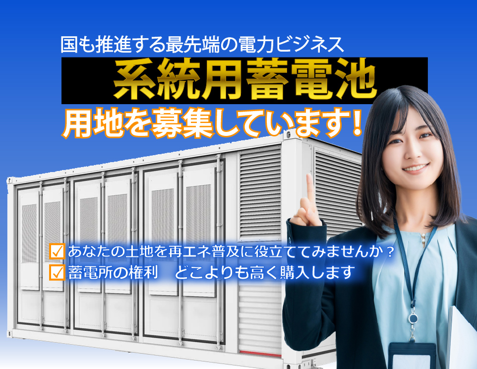 国も推進する最先端の電力ビジネス
系統用蓄電池
用地を募集しています！
✓あなたの土地を再エネ普及に役立ててみませんか？
✓蓄電所の権利　どこよりも高く購入します